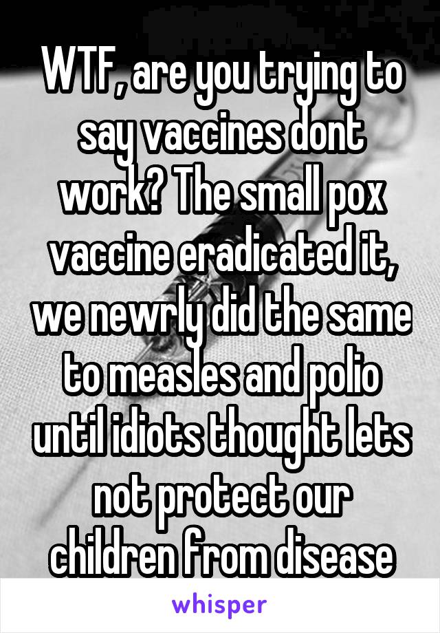 WTF, are you trying to say vaccines dont work? The small pox vaccine eradicated it, we newrly did the same to measles and polio until idiots thought lets not protect our children from disease