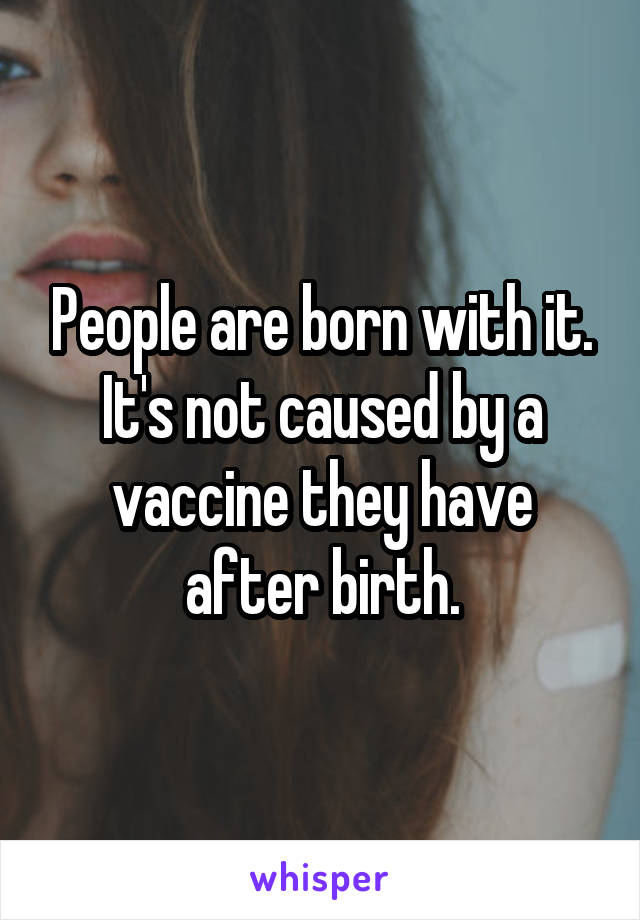 People are born with it. It's not caused by a vaccine they have after birth.