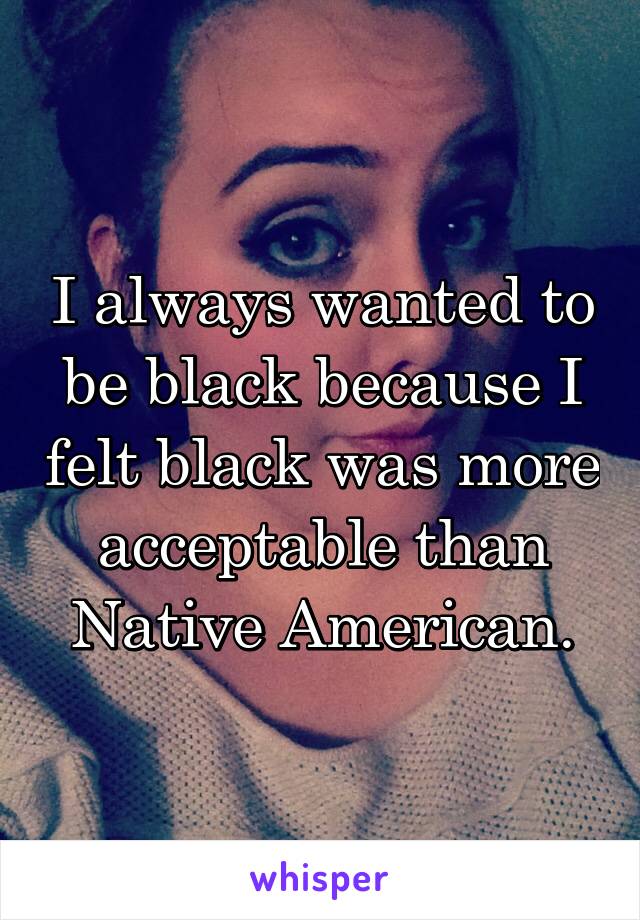 I always wanted to be black because I felt black was more acceptable than Native American.