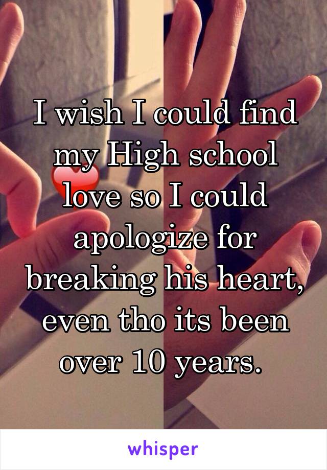 I wish I could find my High school love so I could apologize for breaking his heart, even tho its been over 10 years. 