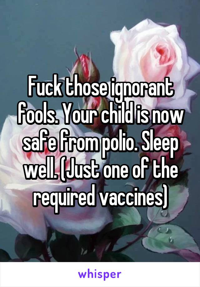 Fuck those ignorant fools. Your child is now safe from polio. Sleep well. (Just one of the required vaccines)