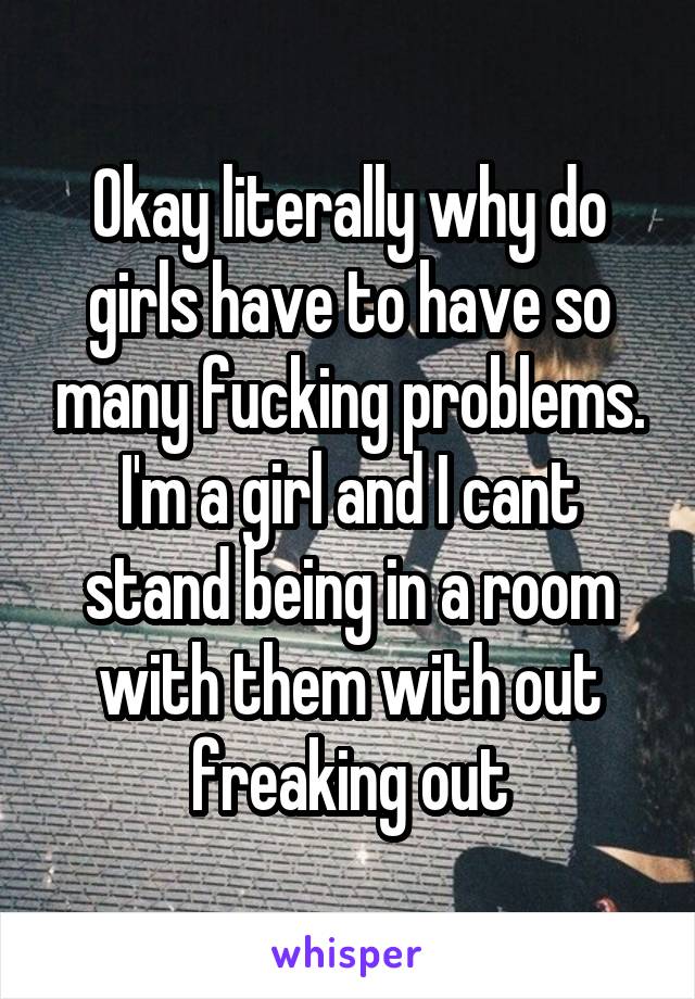 Okay literally why do girls have to have so many fucking problems. I'm a girl and I cant stand being in a room with them with out freaking out