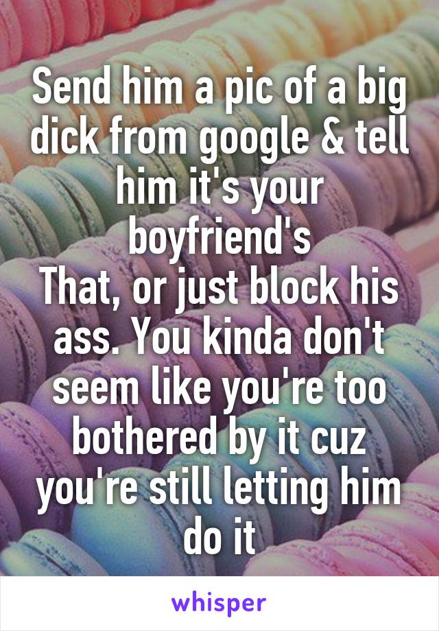 Send him a pic of a big dick from google & tell him it's your boyfriend's
That, or just block his ass. You kinda don't seem like you're too bothered by it cuz you're still letting him do it