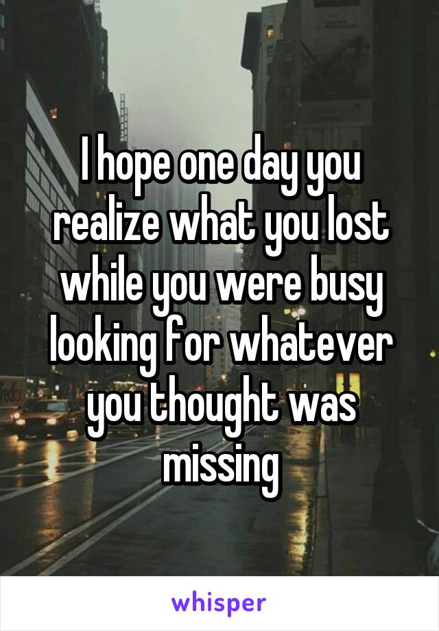 I hope one day you realize what you lost while you were busy looking for whatever you thought was missing