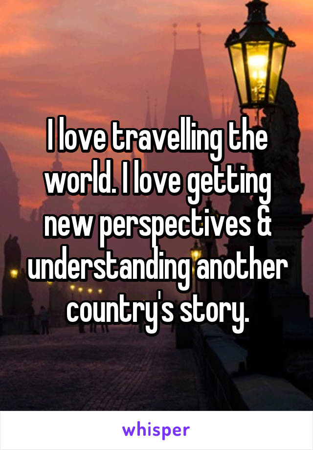 I love travelling the world. I love getting new perspectives & understanding another country's story.