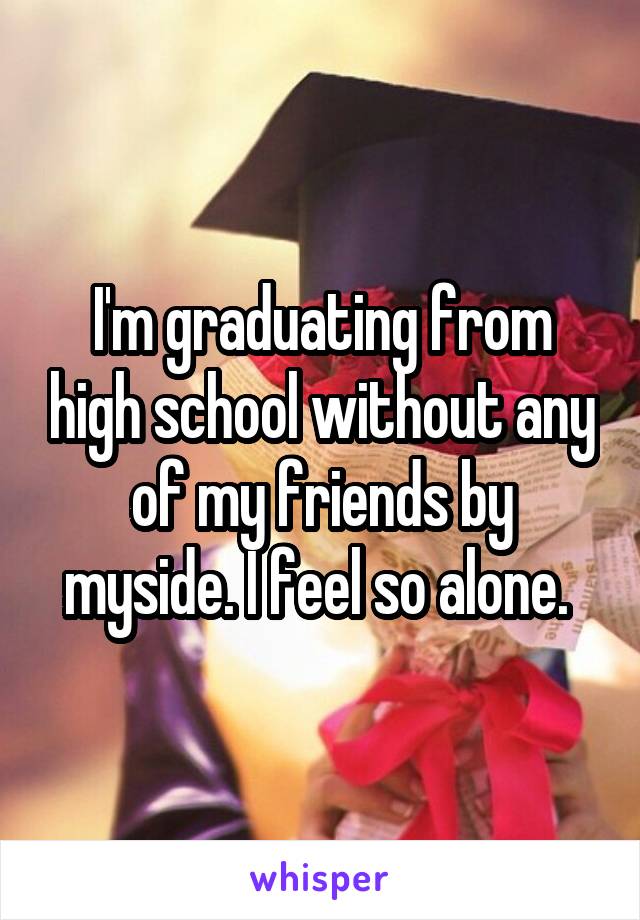 I'm graduating from high school without any of my friends by myside. I feel so alone. 