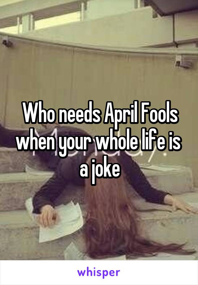 Who needs April Fools when your whole life is  a joke