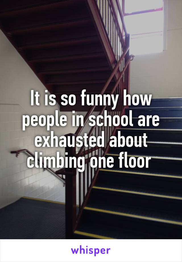 It is so funny how people in school are exhausted about climbing one floor 