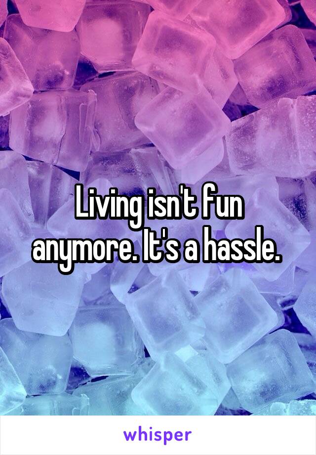 Living isn't fun anymore. It's a hassle. 