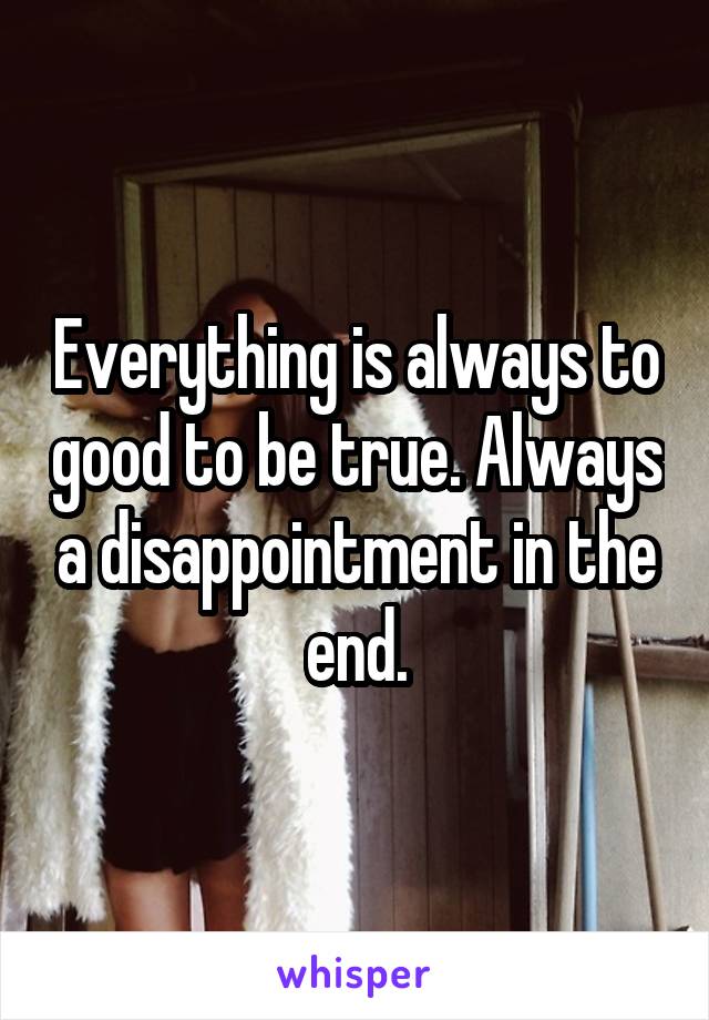 Everything is always to good to be true. Always a disappointment in the end.