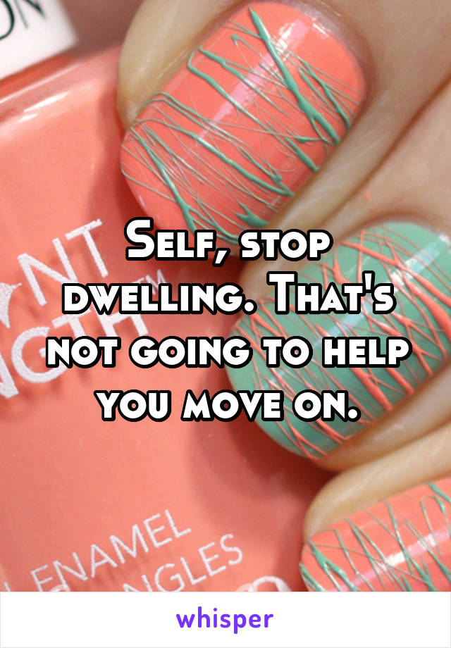 Self, stop dwelling. That's not going to help you move on.