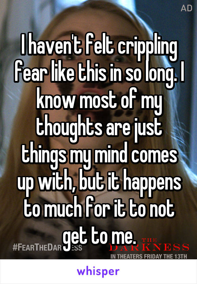 I haven't felt crippling fear like this in so long. I know most of my thoughts are just things my mind comes up with, but it happens to much for it to not get to me.