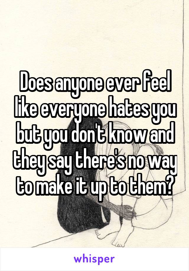 Does anyone ever feel like everyone hates you but you don't know and they say there's no way to make it up to them?