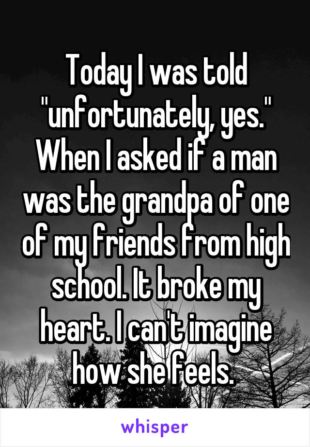 Today I was told "unfortunately, yes." When I asked if a man was the grandpa of one of my friends from high school. It broke my heart. I can't imagine how she feels. 