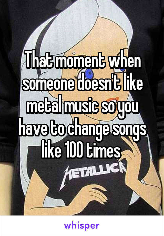 That moment when someone doesn't like metal music so you have to change songs like 100 times 
