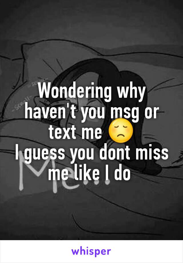 Wondering why haven't you msg or text me 😞
I guess you dont miss me like I do 