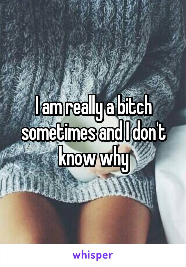 I am really a bitch sometimes and I don't know why