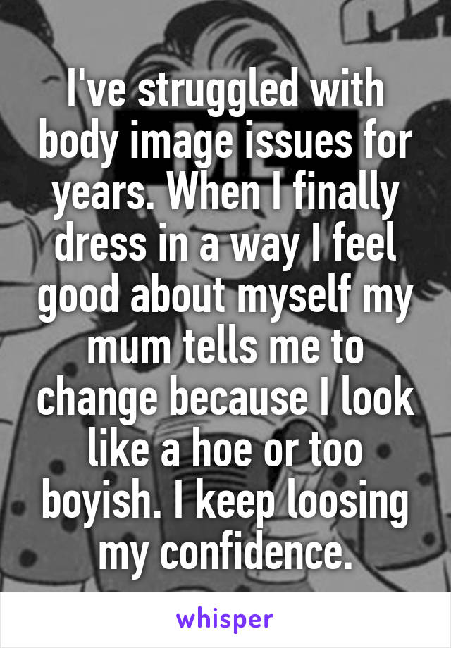 I've struggled with body image issues for years. When I finally dress in a way I feel good about myself my mum tells me to change because I look like a hoe or too boyish. I keep loosing my confidence.