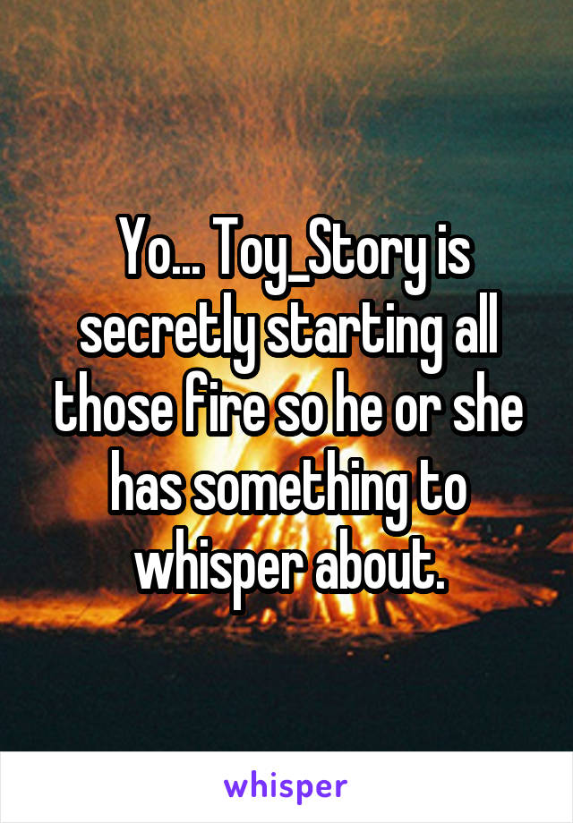  Yo... Toy_Story is secretly starting all those fire so he or she has something to whisper about.