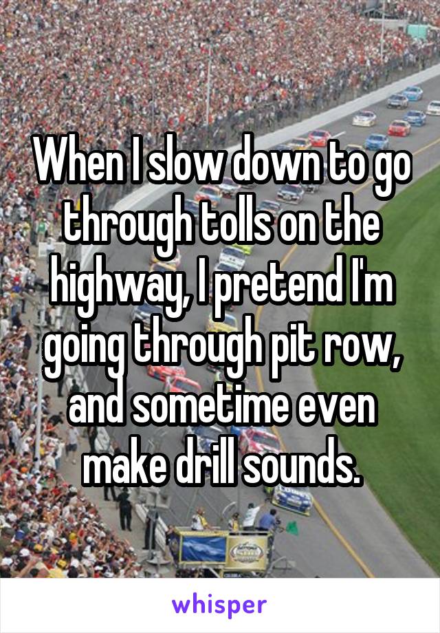 When I slow down to go through tolls on the highway, I pretend I'm going through pit row, and sometime even make drill sounds.