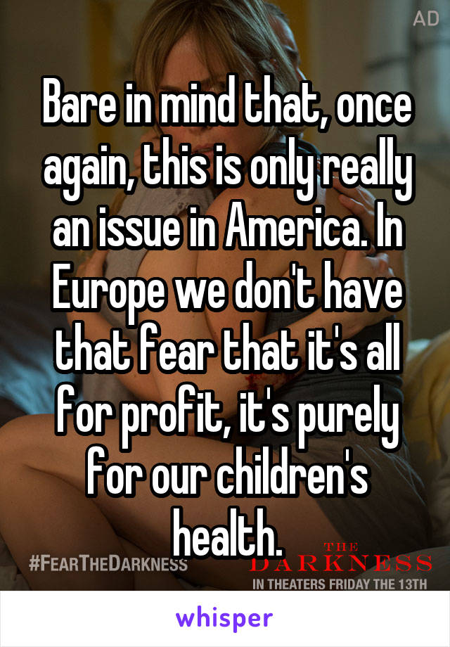 Bare in mind that, once again, this is only really an issue in America. In Europe we don't have that fear that it's all for profit, it's purely for our children's health.