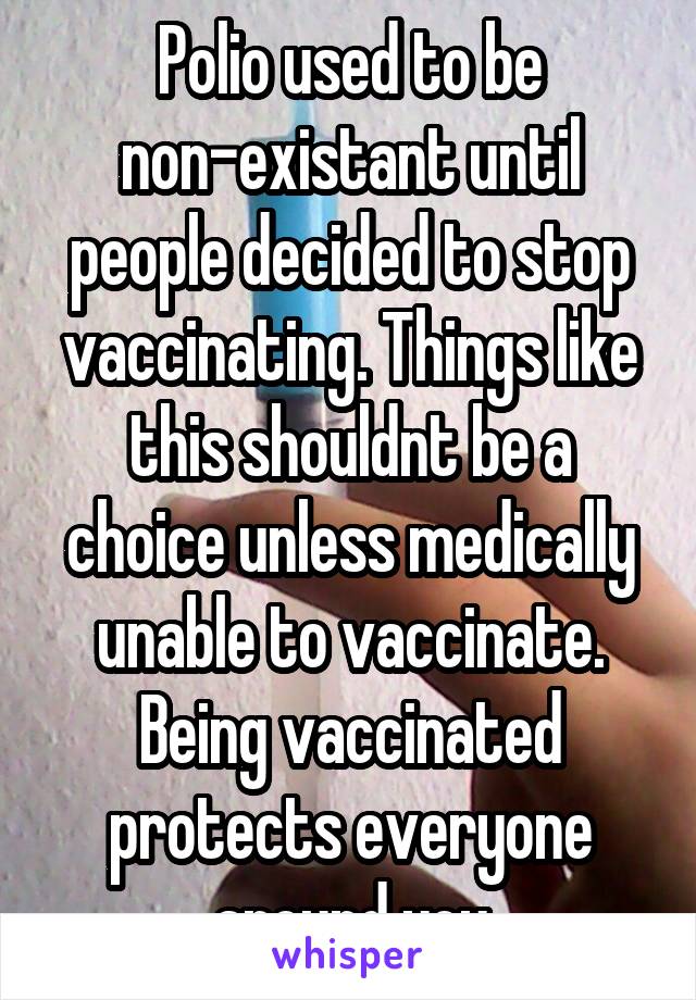 Polio used to be non-existant until people decided to stop vaccinating. Things like this shouldnt be a choice unless medically unable to vaccinate. Being vaccinated protects everyone around you