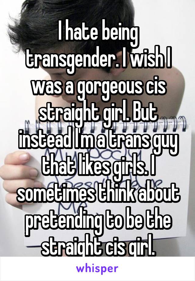 I hate being transgender. I wish I was a gorgeous cis straight girl. But instead I'm a trans guy that likes girls. I sometimes think about pretending to be the straight cis girl.