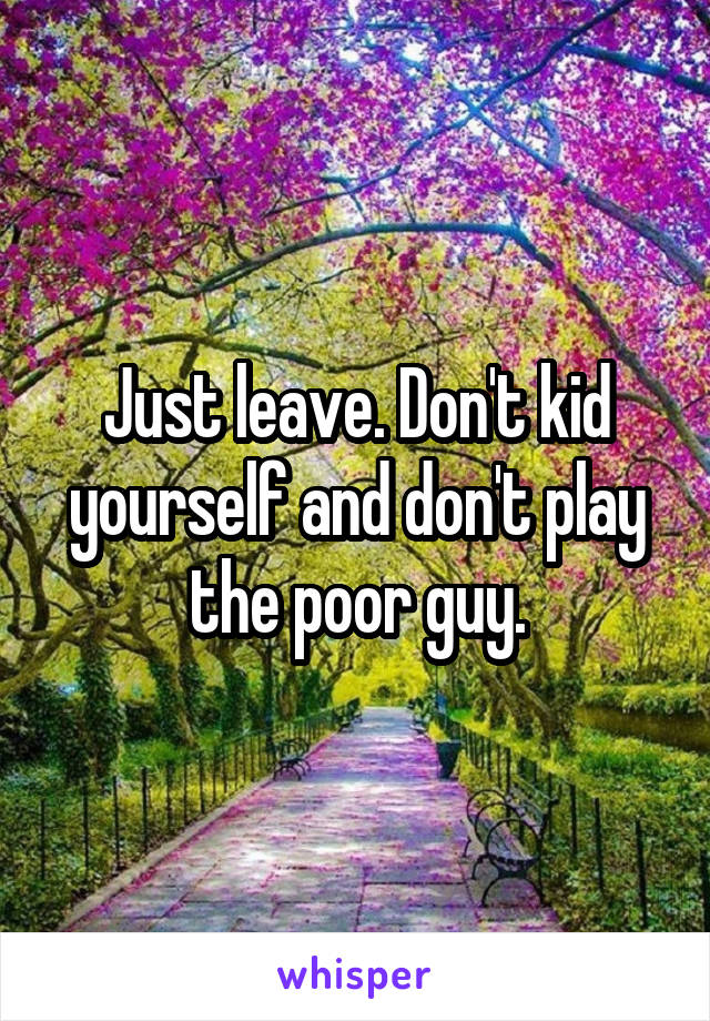 Just leave. Don't kid yourself and don't play the poor guy.