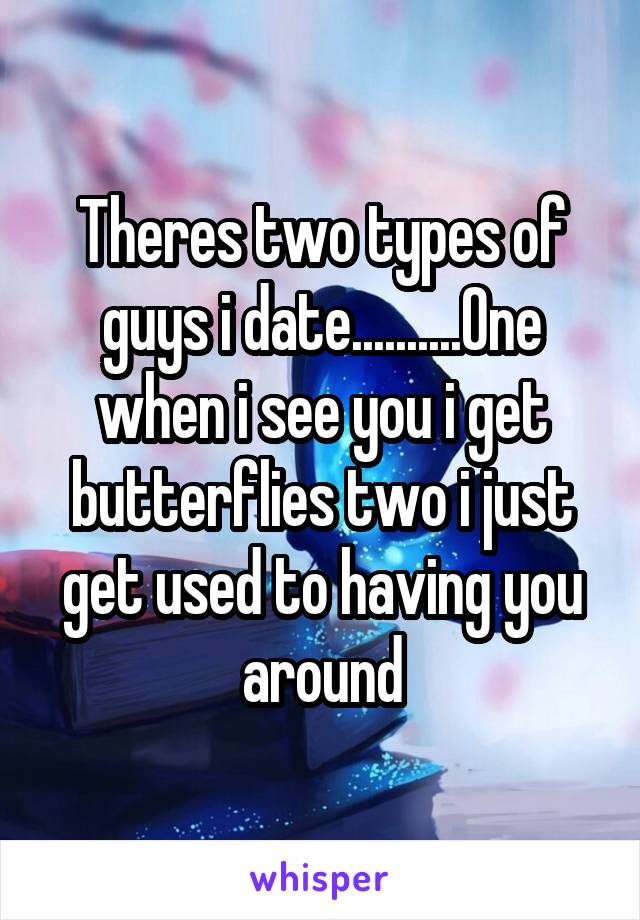 Theres two types of guys i date..........One when i see you i get butterflies two i just get used to having you around