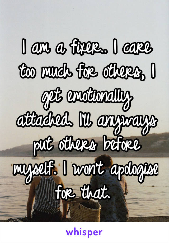 I am a fixer.. I care too much for others, I get emotionally attached. I'll anyways put others before myself. I won't apologise for that. 