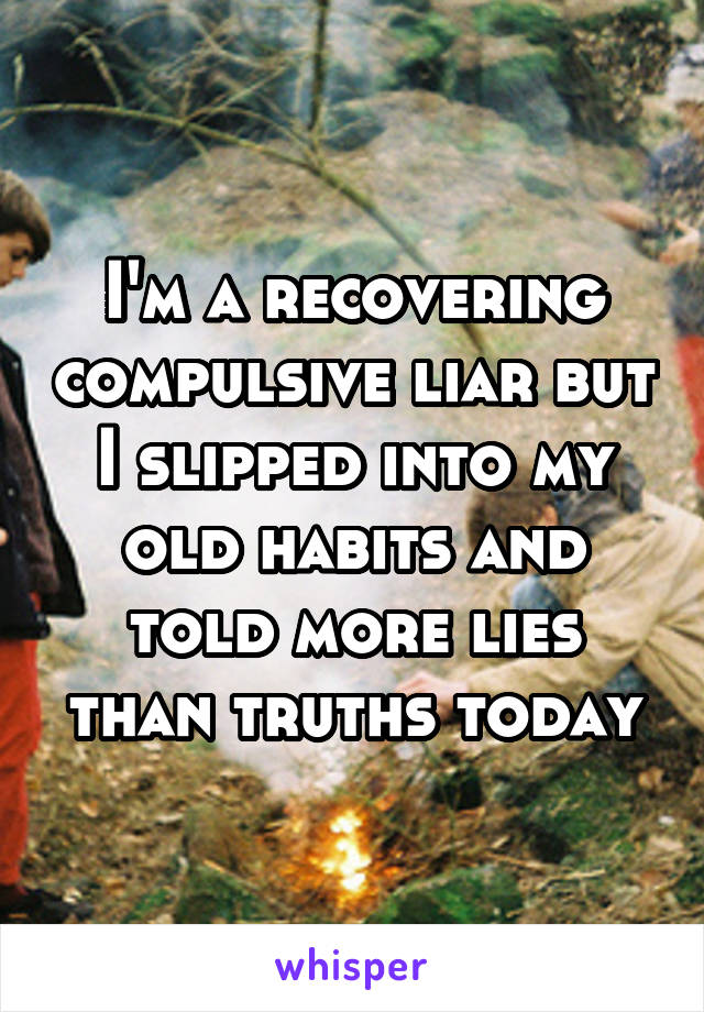 I'm a recovering compulsive liar but I slipped into my old habits and told more lies than truths today