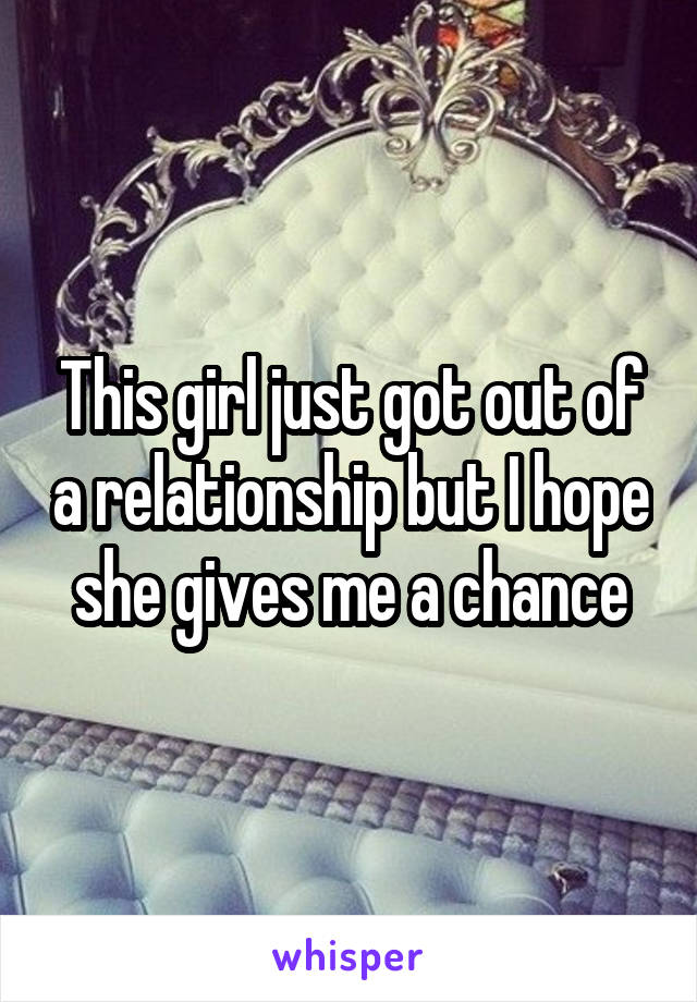 This girl just got out of a relationship but I hope she gives me a chance