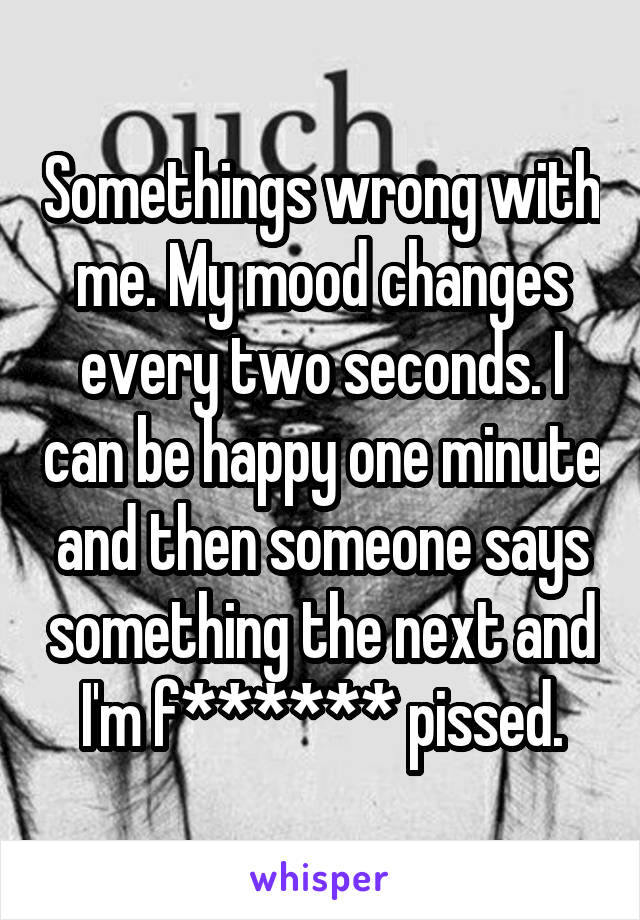 Somethings wrong with me. My mood changes every two seconds. I can be happy one minute and then someone says something the next and I'm f****** pissed.