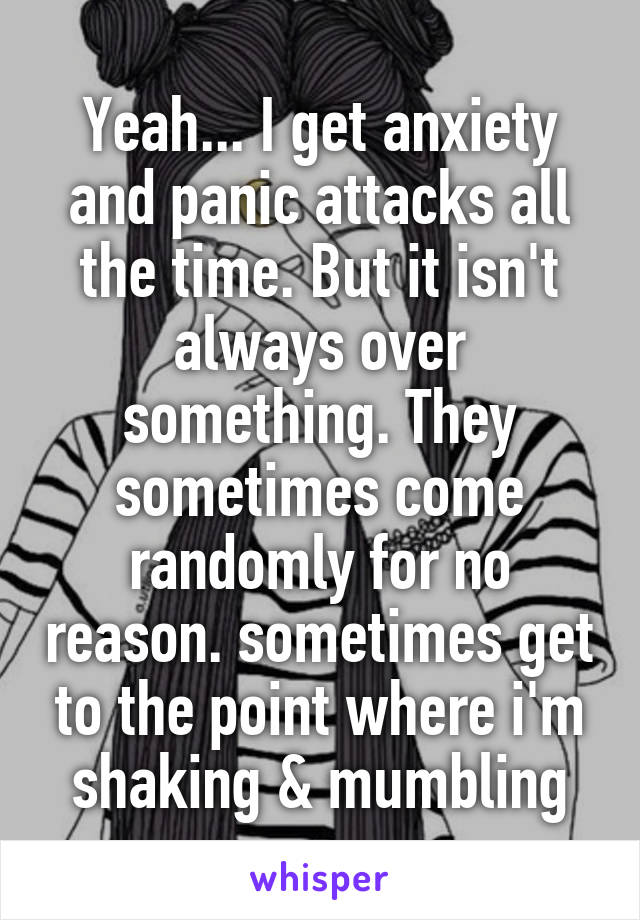 Yeah... I get anxiety and panic attacks all the time. But it isn't always over something. They sometimes come randomly for no reason. sometimes get to the point where i'm shaking & mumbling