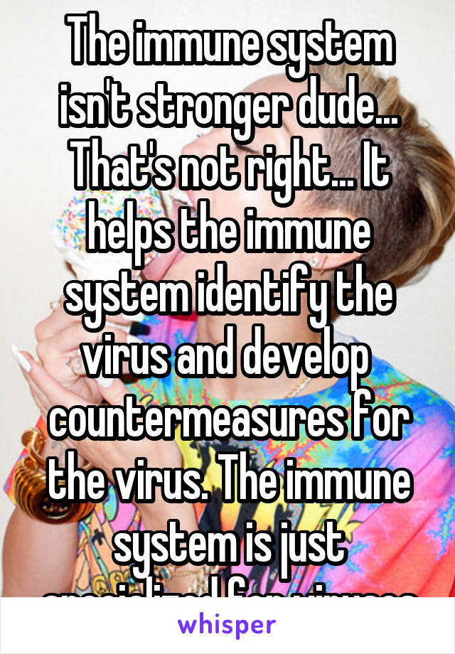 The immune system isn't stronger dude... That's not right... It helps the immune system identify the virus and develop  countermeasures for the virus. The immune system is just specialized for viruses