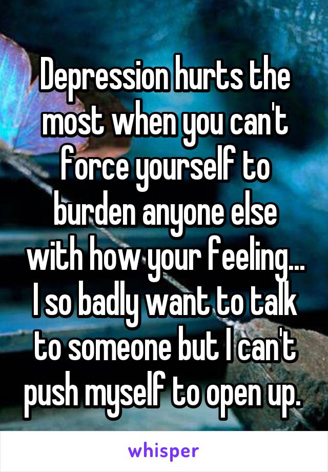 Depression hurts the most when you can't force yourself to burden anyone else with how your feeling... I so badly want to talk to someone but I can't push myself to open up. 