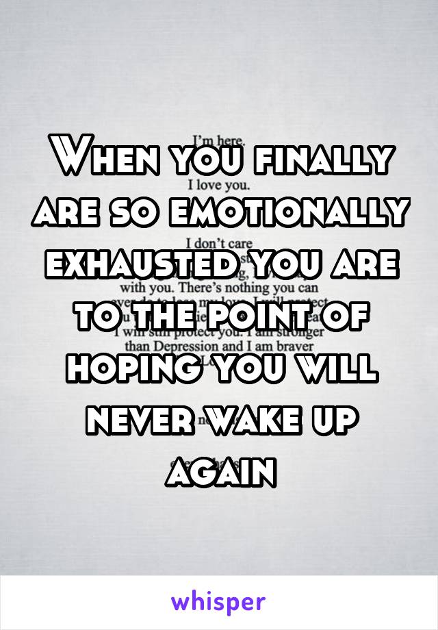 When you finally are so emotionally exhausted you are to the point of hoping you will never wake up again