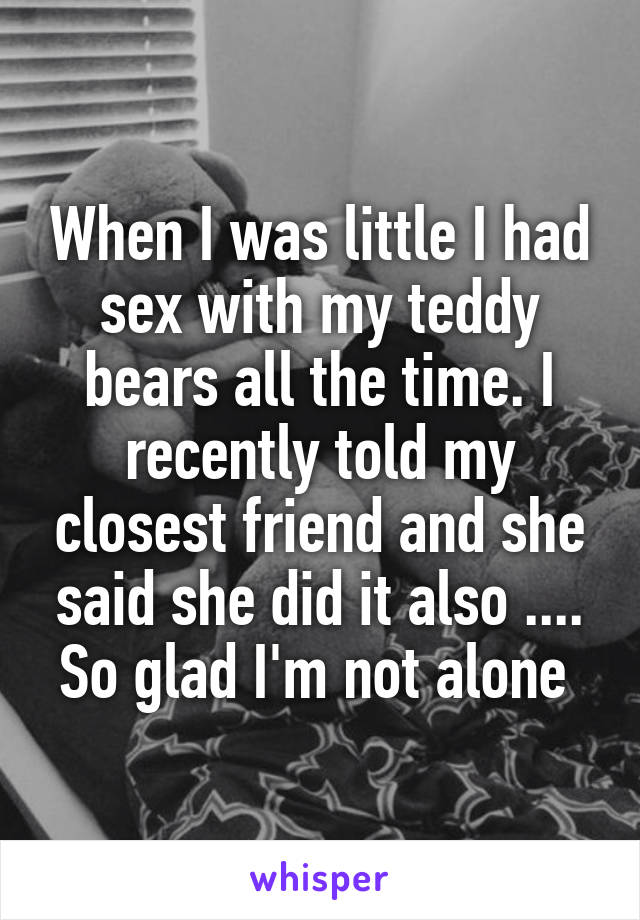 When I was little I had sex with my teddy bears all the time. I recently told my closest friend and she said she did it also .... So glad I'm not alone 