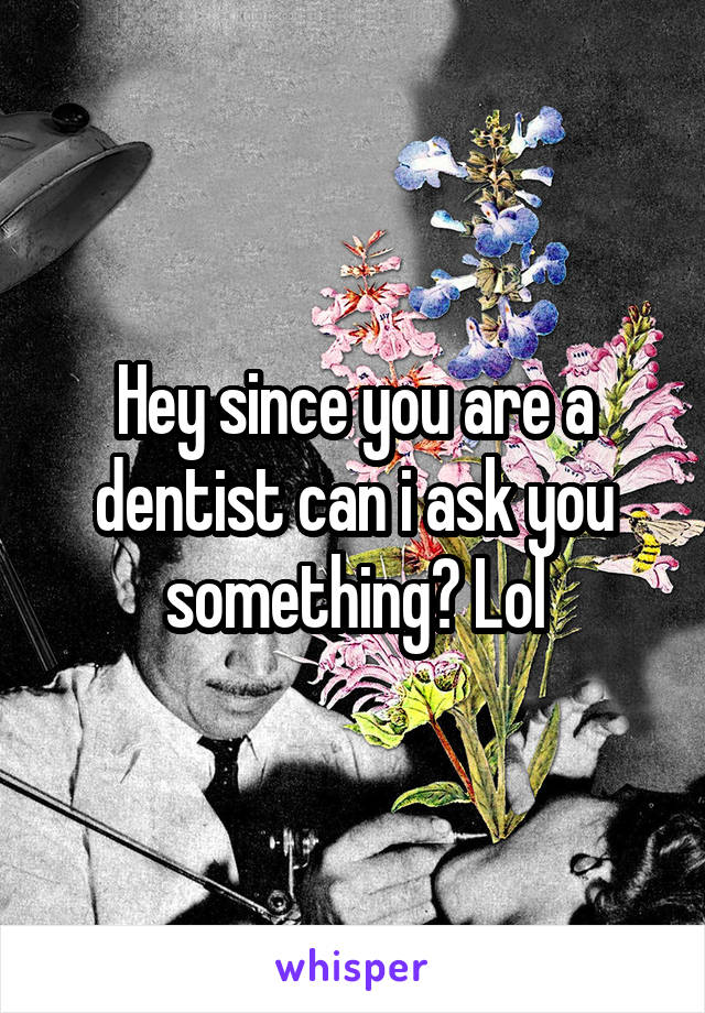 Hey since you are a dentist can i ask you something? Lol