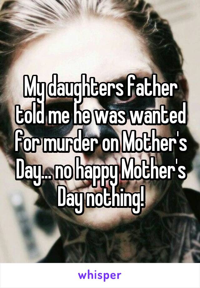 My daughters father told me he was wanted for murder on Mother's Day... no happy Mother's Day nothing!