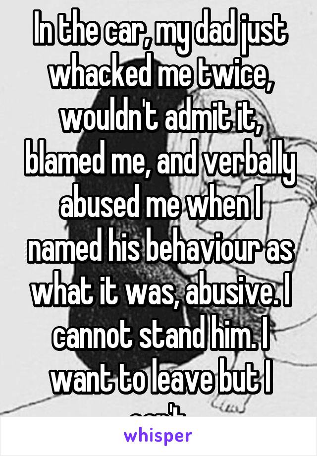 In the car, my dad just whacked me twice, wouldn't admit it, blamed me, and verbally abused me when I named his behaviour as what it was, abusive. I cannot stand him. I want to leave but I can't.