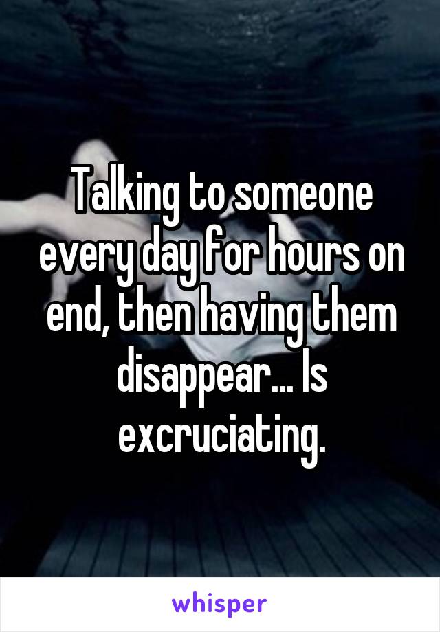 Talking to someone every day for hours on end, then having them disappear... Is excruciating.