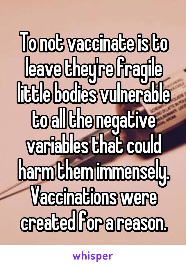 To not vaccinate is to leave they're fragile little bodies vulnerable to all the negative variables that could harm them immensely. Vaccinations were created for a reason.