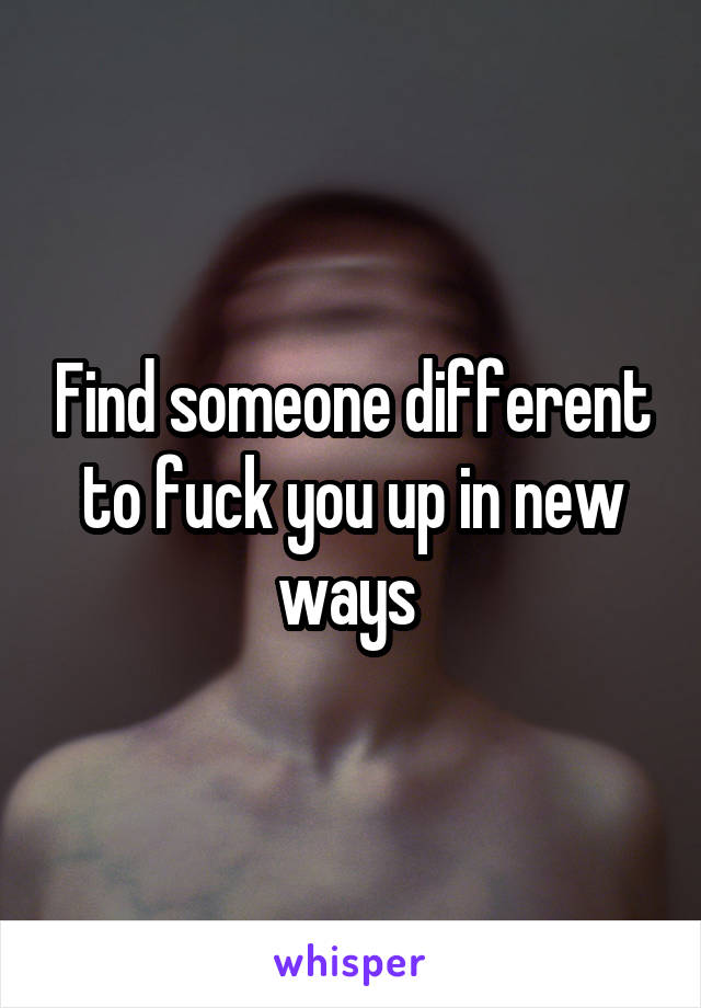 Find someone different to fuck you up in new ways 