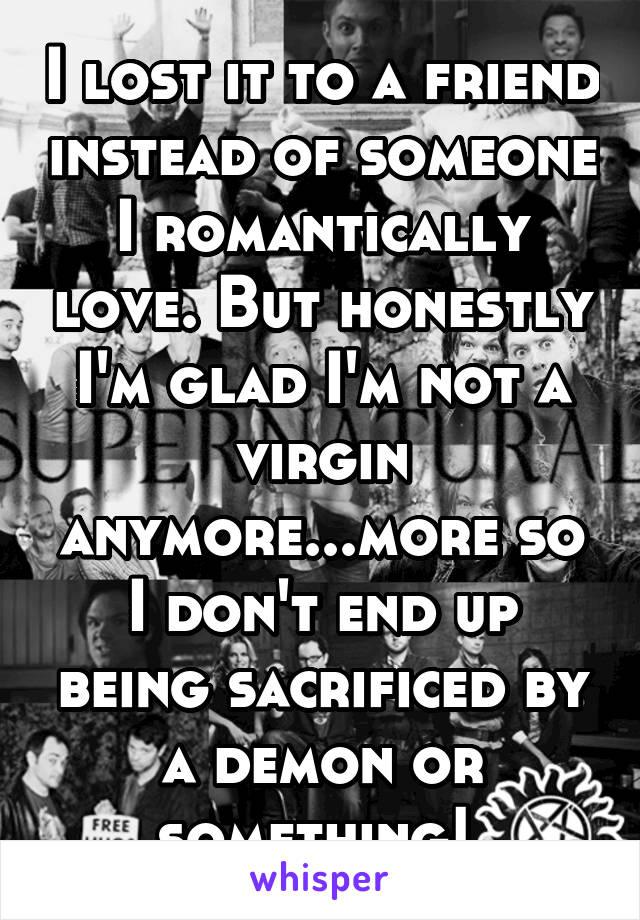 I lost it to a friend instead of someone I romantically love. But honestly I'm glad I'm not a virgin anymore...more so I don't end up being sacrificed by a demon or something! 