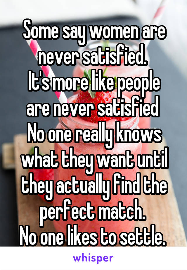 Some say women are never satisfied. 
It's more like people are never satisfied 
No one really knows what they want until they actually find the perfect match. 
No one likes to settle. 