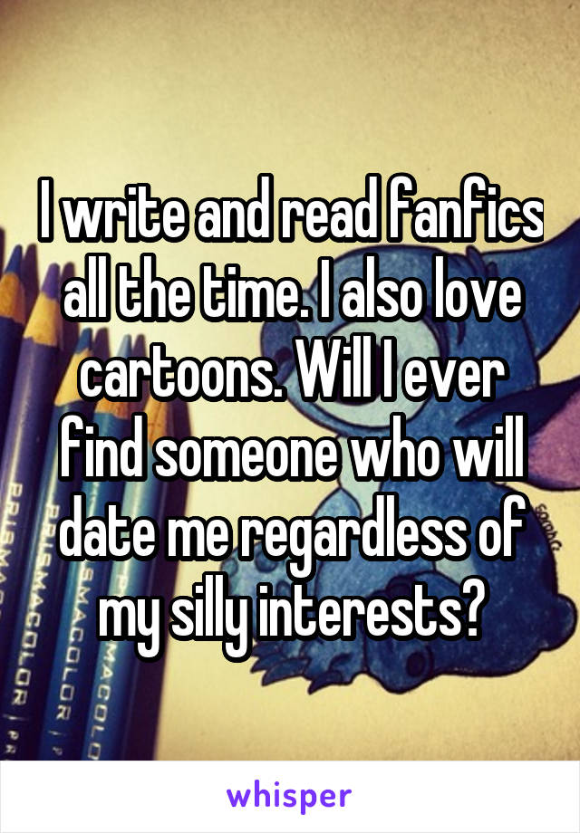 I write and read fanfics all the time. I also love cartoons. Will I ever find someone who will date me regardless of my silly interests?