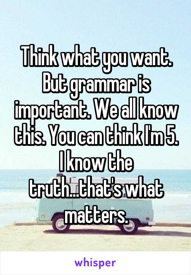 Think what you want. But grammar is important. We all know this. You can think I'm 5. I know the truth...that's what matters.