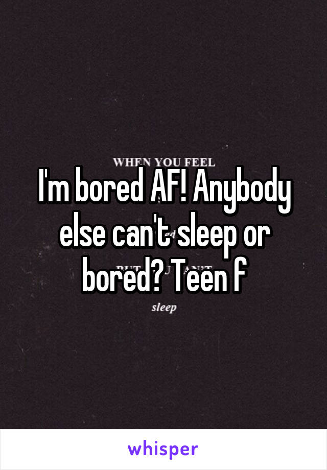 I'm bored AF! Anybody else can't sleep or bored? Teen f