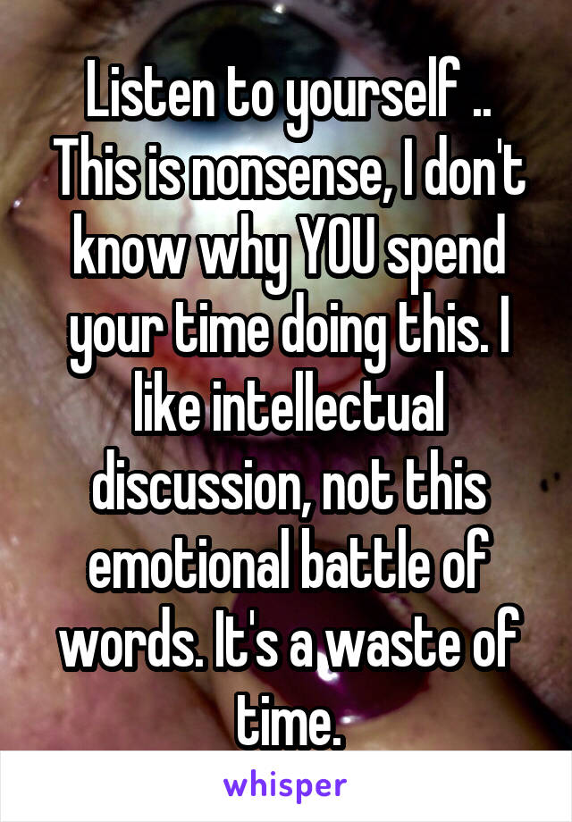 Listen to yourself .. This is nonsense, I don't know why YOU spend your time doing this. I like intellectual discussion, not this emotional battle of words. It's a waste of time.